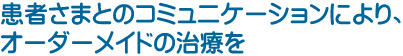 患者さまとのコミュニケーションにより、オーダーメイドの治療を